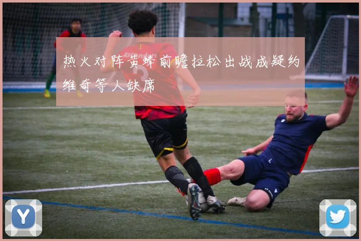 热火对阵黄蜂前瞻拉松出战成疑约维奇等人缺席
