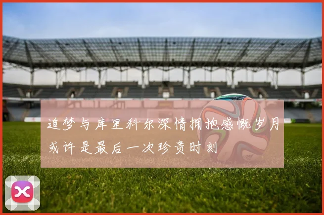 追梦与库里科尔深情拥抱感慨岁月或许是最后一次珍贵时刻