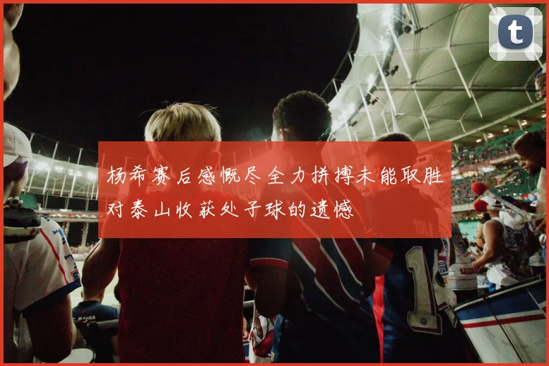 杨希赛后感慨尽全力拼搏未能取胜对泰山收获处子球的遗憾