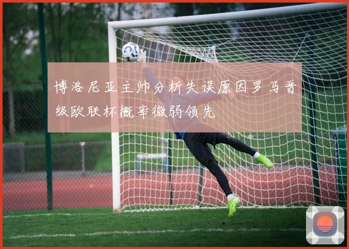 博洛尼亚主帅分析失误原因罗马晋级欧联杯概率微弱领先