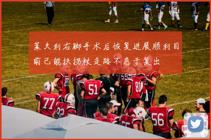 莱夫利右脚手术后恢复进展顺利目前已能扶拐杖走路不急于复出