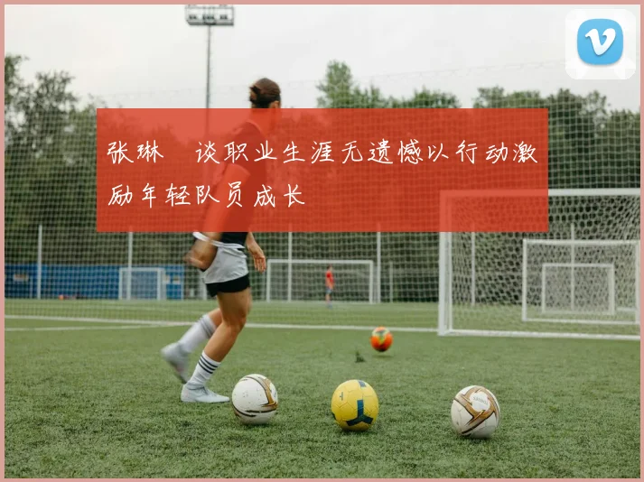 张琳芃谈职业生涯无遗憾以行动激励年轻队员成长