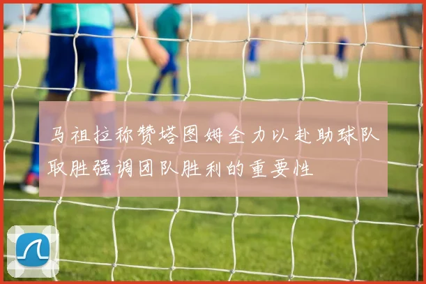 马祖拉称赞塔图姆全力以赴助球队取胜强调团队胜利的重要性