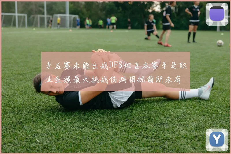 季后赛未能出战DFS坦言本赛季是职业生涯最大挑战伤病困扰前所未有