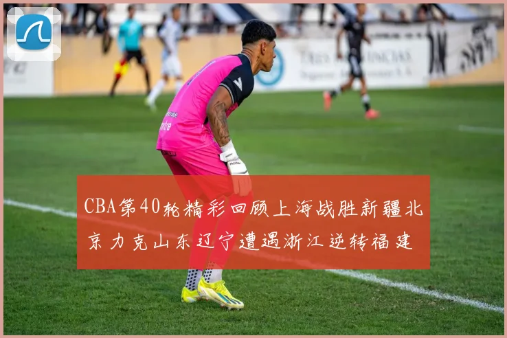 CBA第40轮精彩回顾上海战胜新疆北京力克山东辽宁遭遇浙江逆转福建逆袭广东