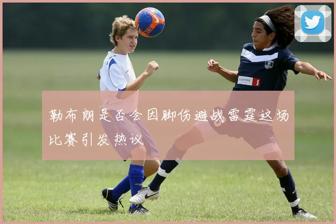 勒布朗是否会因脚伤避战雷霆这场比赛引发热议
