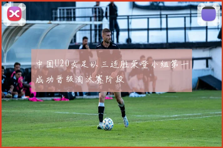 中国U20女足以三连胜荣登小组第一成功晋级淘汰赛阶段