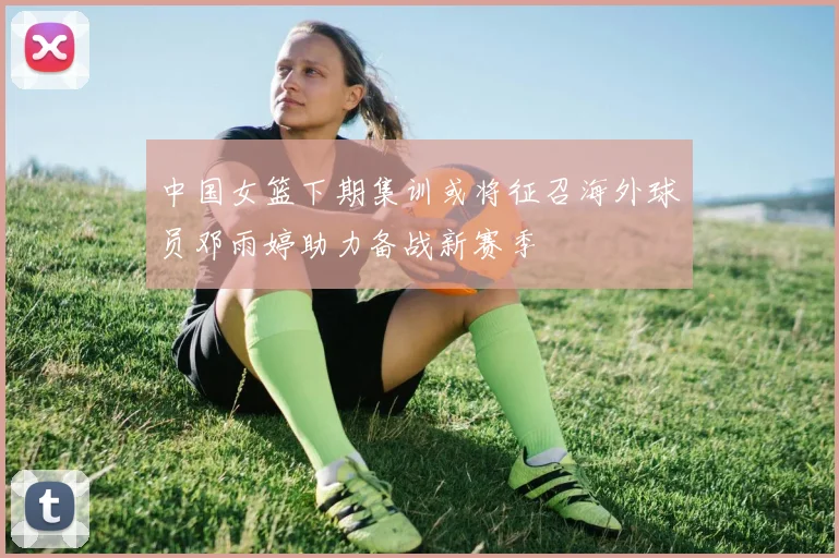 中国女篮下期集训或将征召海外球员邓雨婷助力备战新赛季