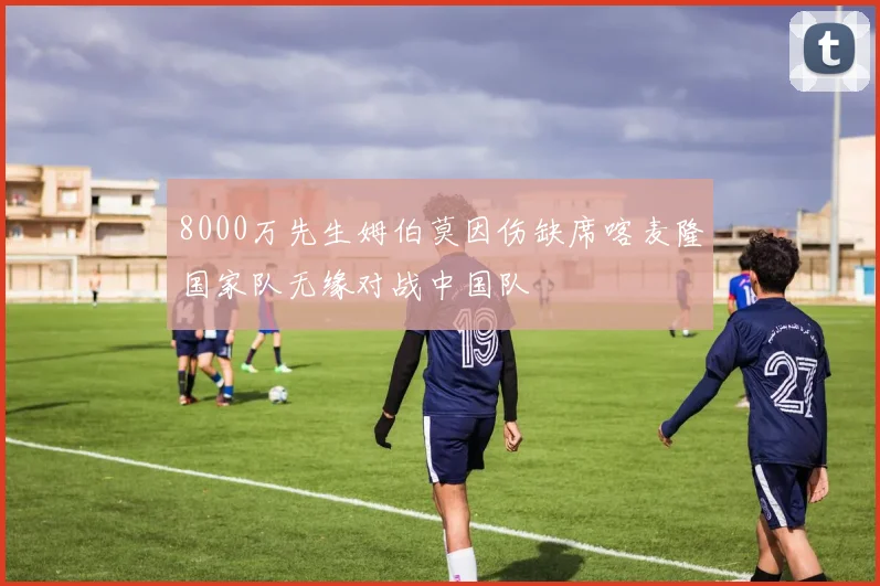 8000万先生姆伯莫因伤缺席喀麦隆国家队无缘对战中国队
